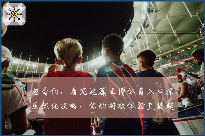 老哥们，看完这篇亚博体育入口深度优化攻略，你的游戏体验直接起飞！